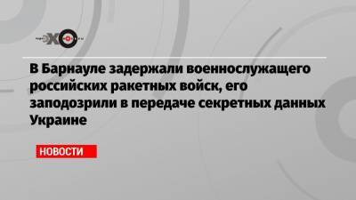 В Барнауле задержали военнослужащего российских ракетных войск, его заподозрили в передаче секретных данных Украине