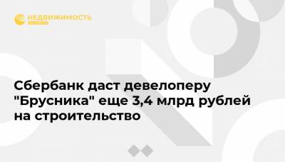 Сбербанк даст девелоперу "Брусника" еще 3,4 млрд рублей на строительство