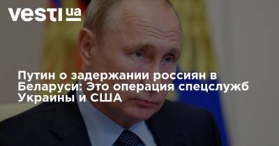 Путин о задержании россиян в Беларуси: Это операция спецслужб Украины и США