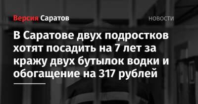В Саратове двух подростков хотят посадить на 7 лет за кражу двух бутылок водки и обогащение на 317 рублей