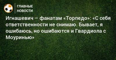 Игнашевич – фанатам «Торпедо»: «С себя ответственности не снимаю. Бывает, я ошибаюсь, но ошибаются и Гвардиола с Моуринью»