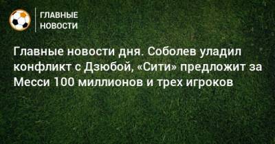Главные новости дня. Соболев уладил конфликт с Дзюбой, «Сити» предложит за Месси 100 миллионов и трех игроков