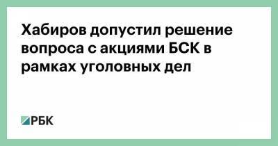 Хабиров допустил решение вопроса с акциями БСК в рамках уголовных дел