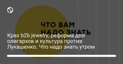 Крах b2b jewelry, реформа для олигархов и культура против Лукашенко. Что надо знать утром