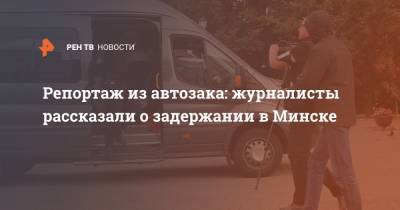 Репортаж из автозака: журналисты рассказали о задержании в Минске
