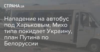 Нападение на автобус под Харьковым, Михо типа покидает Украину, план Путина по Белоруссии