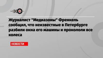 Журналист «Медиазоны» Френкель сообщил, что неизвестные в Петербурге разбили окна его машины и прокололи все колеса