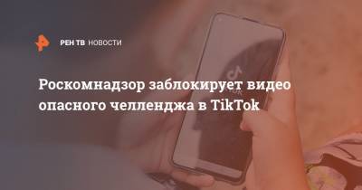 Роскомнадзор заблокирует видео опасного челленджа в TikTok