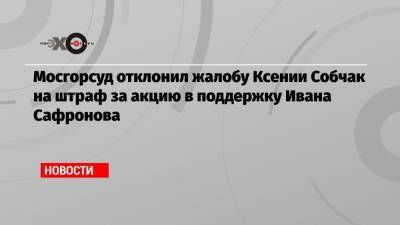 Мосгорсуд отклонил жалобу Ксении Собчак на штраф за акцию в поддержку Ивана Сафронова