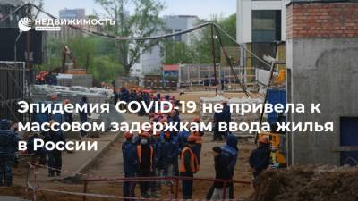 Эпидемия COVID-19 не привела к массовом задержкам ввода жилья в России