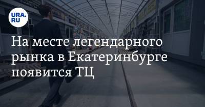 На месте легендарного рынка в Екатеринбурге появится ТЦ. URA.RU знает план освоения территории