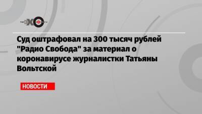Суд оштрафовал на 300 тысяч рублей «Радио Свобода» за материал о коронавирусе журналистки Татьяны Вольтской