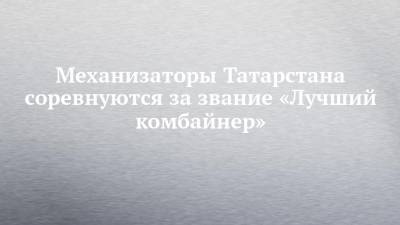 Механизаторы Татарстана соревнуются за звание «Лучший комбайнер»