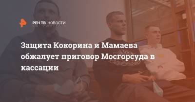 Защита Кокорина и Мамаева обжалует приговор Мосгорсуда в кассации