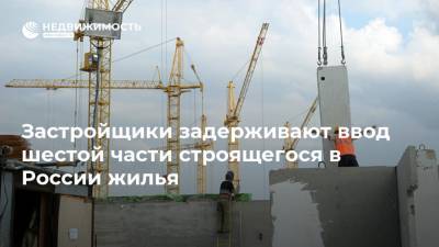 Застройщики задерживают ввод шестой части строящегося в России жилья