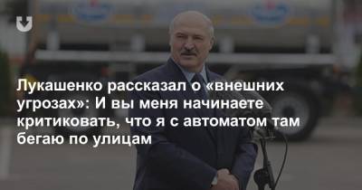 Лукашенко рассказал о «внешних угрозах»: И вы меня начинаете критиковать, что я с автоматом там бегаю по улицам