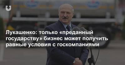Лукашенко: только «преданный государству» бизнес может получить равные условия с госкомпаниями