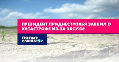 Президент Приднестровья заявил о катастрофе из-за засухи