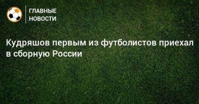 Кудряшов первым из футболистов приехал в сборную России