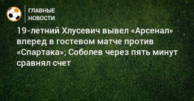 19-летний Хлусевич вывел «Арсенал» вперед в гостевом матче против «Спартака»; Соболев через пять минут сравнял счет