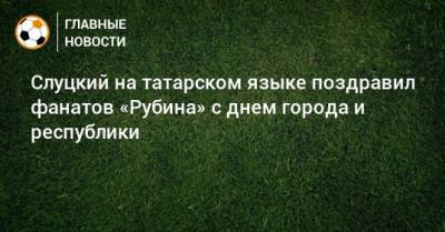 Слуцкий на татарском языке поздравил фанатов «Рубина» с днем города и республики