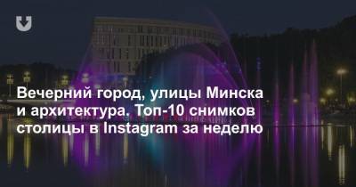 Вечерний город, улицы Минска и архитектура. Топ-10 снимков столицы в Instagram за неделю