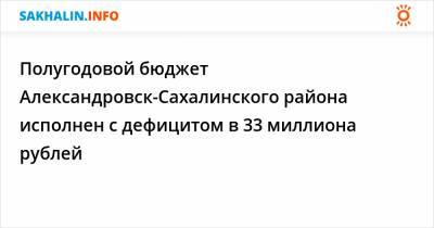 Полугодовой бюджет Александровск-Сахалинского района исполнен с дефицитом в 33 миллиона рублей