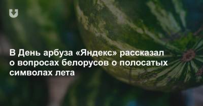 В День арбуза «Яндекс» рассказал о вопросах белорусов о полосатых символах лета