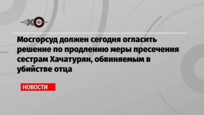 Мосгорсуд должен сегодня огласить решение по продлению меры пресечения сестрам Хачатурян, обвиняемым в убийстве отца