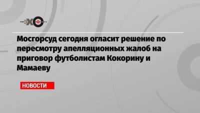 Мосгорсуд сегодня огласит решение по пересмотру апелляционных жалоб на приговор футболистам Кокорину и Мамаеву
