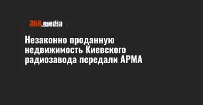 Незаконно проданную недвижимость Киевского радиозавода передали АРМА