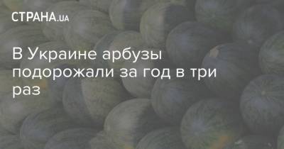 В Украине арбузы подорожали за год в три раз