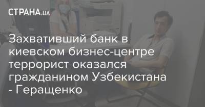Захвативший банк в киевском бизнес-центре террорист оказался гражданином Узбекистана - Геращенко