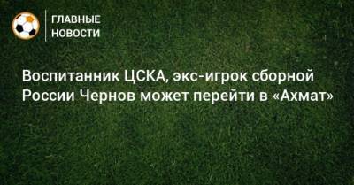 Воспитанник ЦСКА, экс-игрок сборной России Чернов может перейти в «Ахмат»