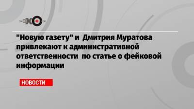 «Новую газету» и Дмитрия Муратова привлекают к административной ответственности по статье о фейковой информации