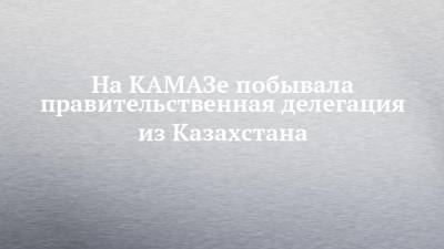 На КАМАЗе побывала правительственная делегация из Казахстана