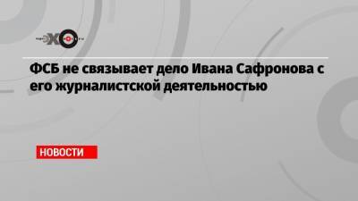 ФСБ не связывает дело Ивана Сафронова с его журналистской деятельностью