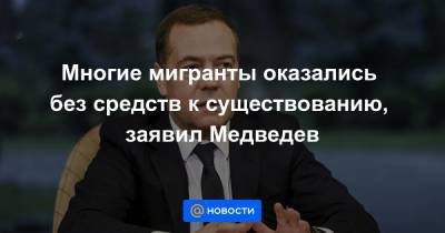 Многие мигранты оказались без средств к существованию, заявил Медведев