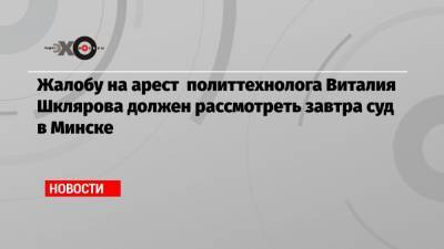 Жалобу на арест политтехнолога Виталия Шклярова должен рассмотреть завтра суд в Минске