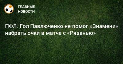ПФЛ. Гол Павлюченко не помог «Знамени» набрать очки в матче с «Рязанью»