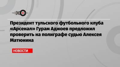 Президент тульского футбольного клуба «Арсенал» Гурам Аджоев предложил проверить на полиграфе судью Алексея Матюнина
