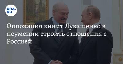 Оппозиция винит Лукашенко в неумении строить отношения с Россией