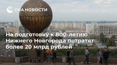 На подготовку к 800-летию Нижнего Новгорода потратят более 20 млрд рублей