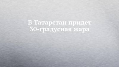 В Татарстан придет 30-градусная жара