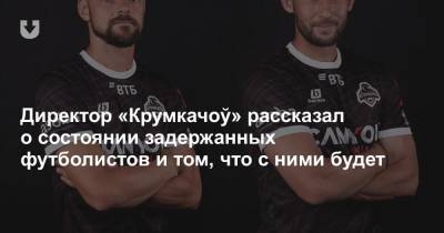 Директор «Крумкачоў» рассказал о состоянии задержанных футболистов и том, что с ними будет