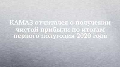 КАМАЗ отчитался о получении чистой прибыли по итогам первого полугодия 2020 года