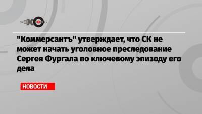 «Коммерсантъ» утверждает, что СК не может начать уголовное преследование Сергея Фургала по ключевому эпизоду его дела