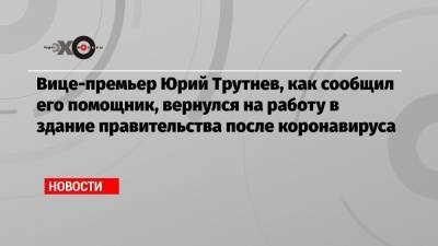 Вице-премьер Юрий Трутнев, как сообщил его помощник, вернулся на работу в здание правительства после коронавируса