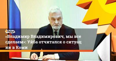 «Владимир Владимирович, мывсе сделаем»: Уйба отчитался оситуации вКоми