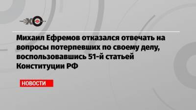 Михаил Ефремов отказался отвечать на вопросы потерпевших по своему делу, воспользовавшись 51-й статьей Конституции РФ